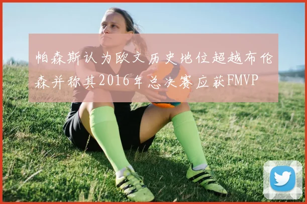 帕森斯认为欧文历史地位超越布伦森并称其2016年总决赛应获FMVP