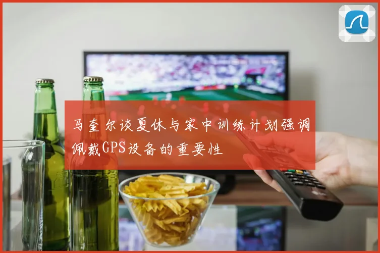 马奎尔谈夏休与家中训练计划强调佩戴GPS设备的重要性