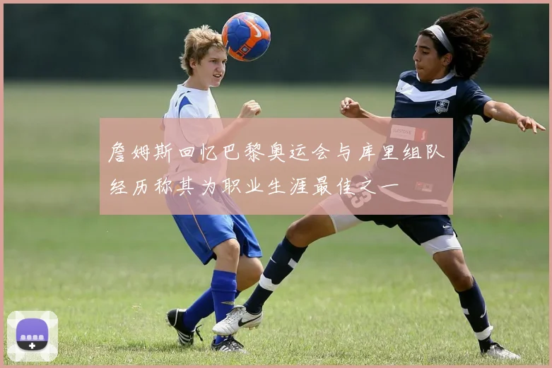 詹姆斯回忆巴黎奥运会与库里组队经历称其为职业生涯最佳之一
