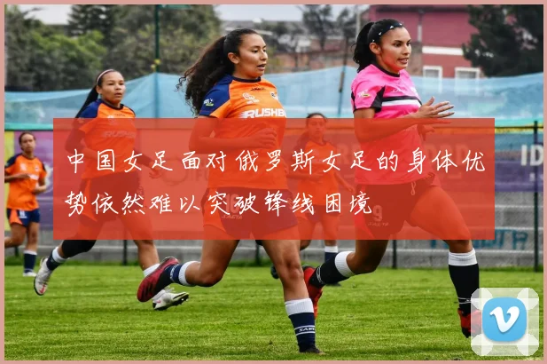 中国女足面对俄罗斯女足的身体优势依然难以突破锋线困境