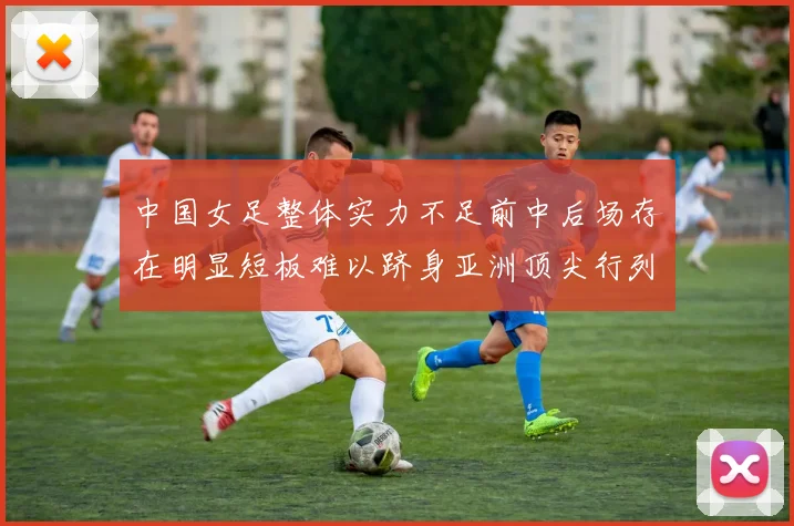 中国女足整体实力不足前中后场存在明显短板难以跻身亚洲顶尖行列