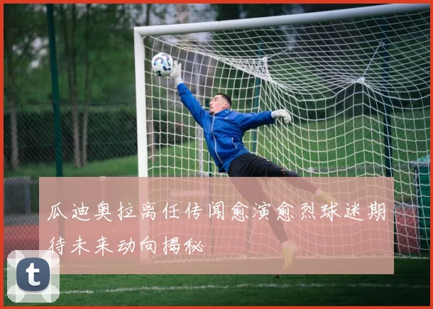 瓜迪奥拉离任传闻愈演愈烈球迷期待未来动向揭秘
