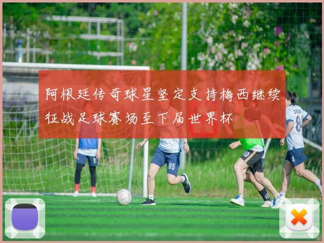 阿根廷传奇球星坚定支持梅西继续征战足球赛场至下届世界杯