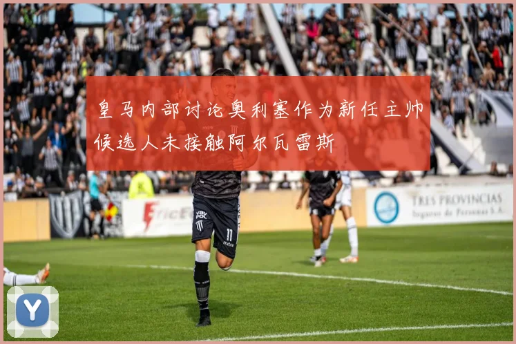 皇马内部讨论奥利塞作为新任主帅候选人未接触阿尔瓦雷斯