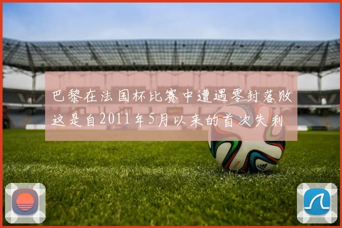 巴黎在法国杯比赛中遭遇零封落败这是自2011年5月以来的首次失利