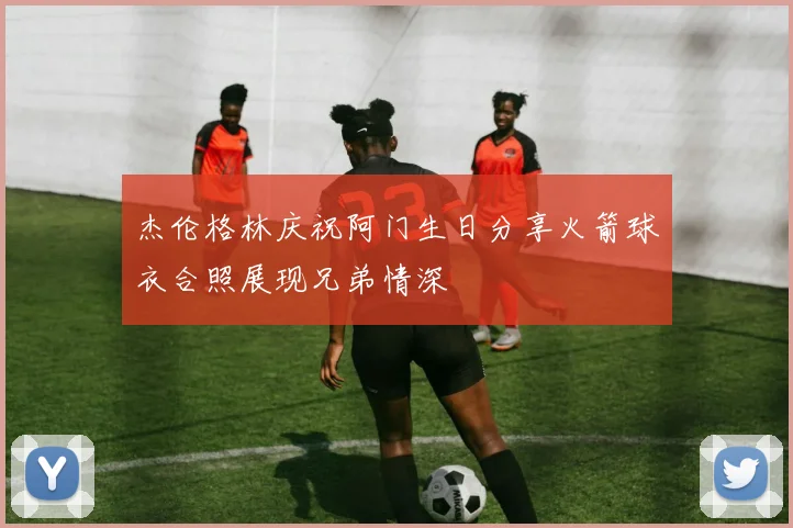 杰伦格林庆祝阿门生日分享火箭球衣合照展现兄弟情深