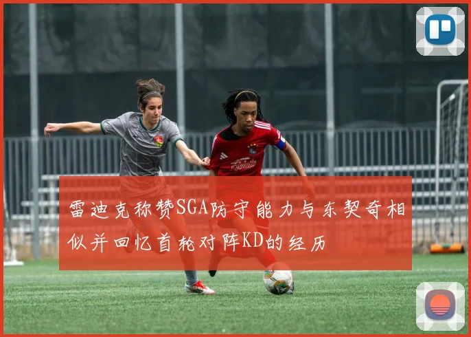 雷迪克称赞SGA防守能力与东契奇相似并回忆首轮对阵KD的经历