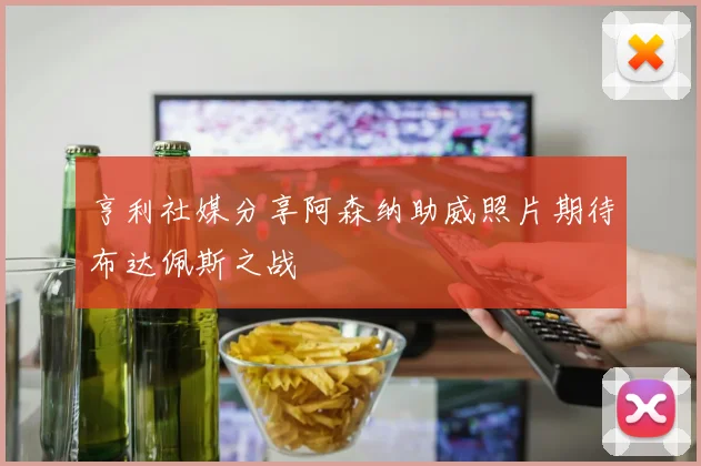 亨利社媒分享阿森纳助威照片期待布达佩斯之战