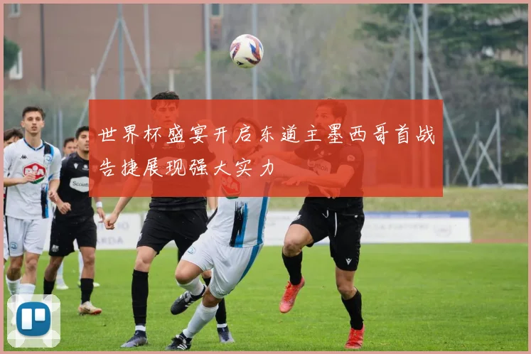 世界杯盛宴开启东道主墨西哥首战告捷展现强大实力