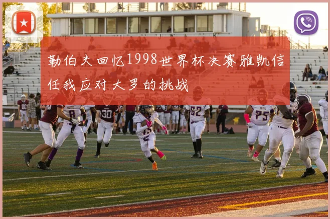 勒伯夫回忆1998世界杯决赛雅凯信任我应对大罗的挑战
