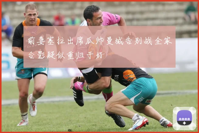 前妻塞拉出席瓜帅曼城告别战全家合影疑似重归于好
