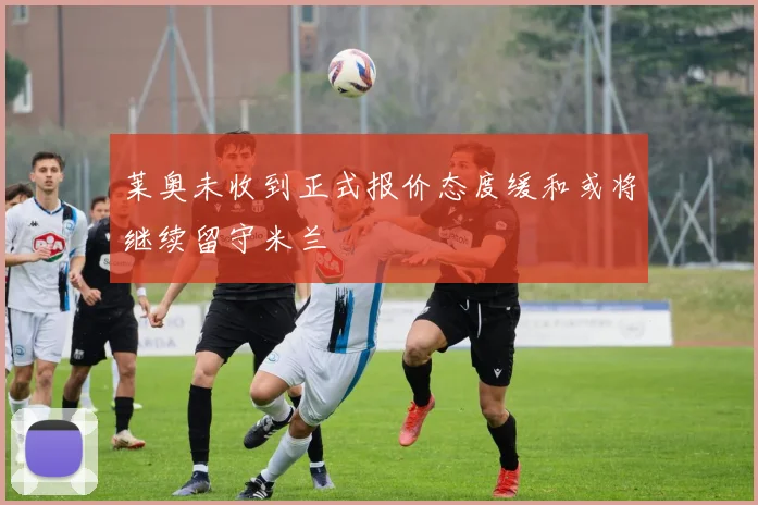 莱奥未收到正式报价态度缓和或将继续留守米兰