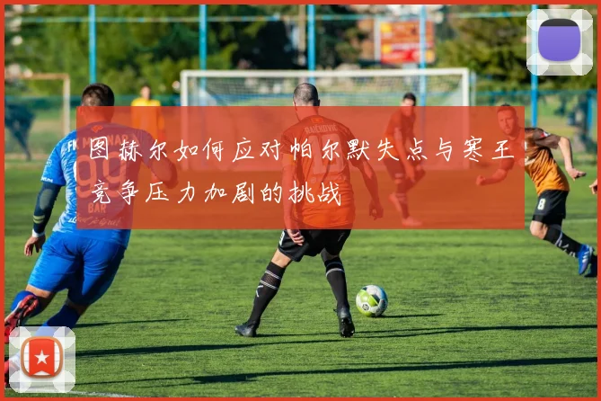 图赫尔如何应对帕尔默失点与寒王竞争压力加剧的挑战
