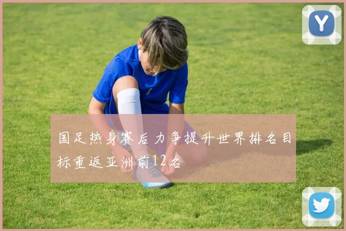 国足热身赛后力争提升世界排名目标重返亚洲前12名