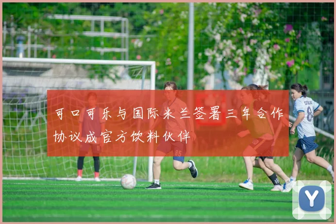 可口可乐与国际米兰签署三年合作协议成官方饮料伙伴