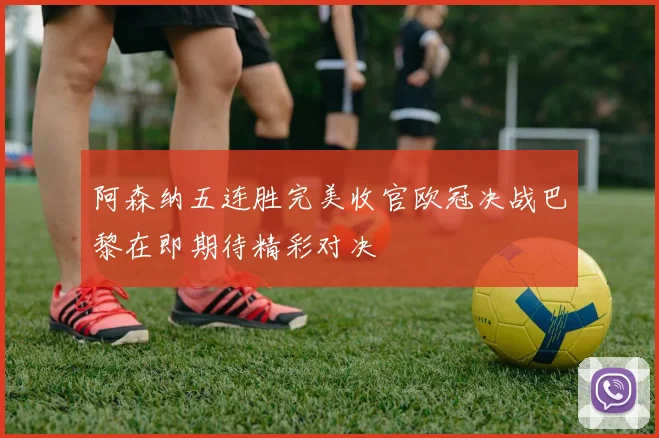 阿森纳五连胜完美收官欧冠决战巴黎在即期待精彩对决
