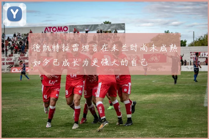 德凯特拉雷坦言在米兰时尚未成熟如今已成长为更强大的自己