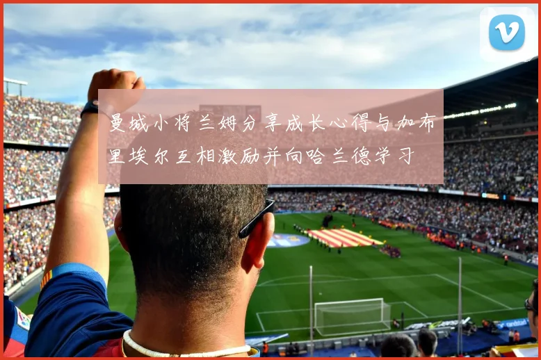 曼城小将兰姆分享成长心得与加布里埃尔互相激励并向哈兰德学习