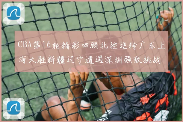 CBA第16轮精彩回顾北控逆转广东上海大胜新疆辽宁遭遇深圳强敌挑战