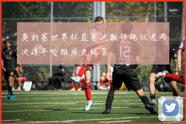 奥利塞世界杯直塞次数领跑仅差两次追平哈维历史纪录